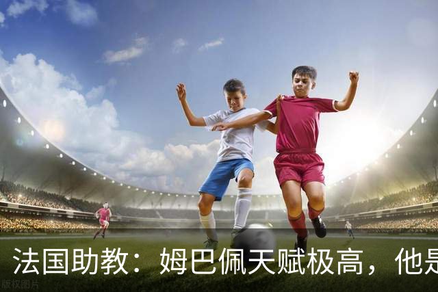 法国助教：姆巴佩天赋极高，他是我们无可替代的领袖球员